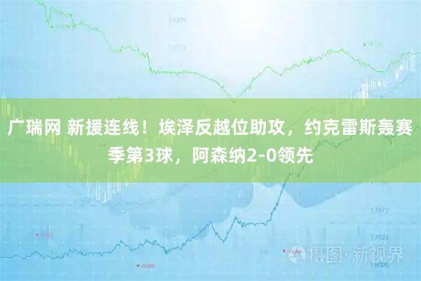 广瑞网 新援连线！埃泽反越位助攻，约克雷斯轰赛季第3球，阿森纳2-0领先