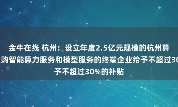 金牛在线 杭州：设立年度2.5亿元规模的杭州算力券 对采购智能算力服务和模型服务的终端企业给予不超过30%的补贴