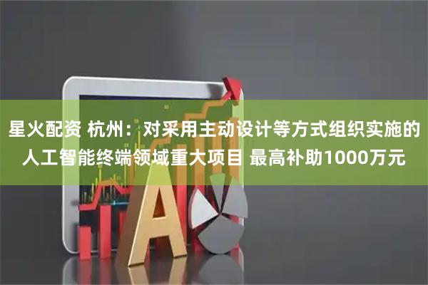 星火配资 杭州：对采用主动设计等方式组织实施的人工智能终端领域重大项目 最高补助1000万元