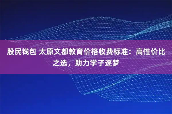 股民钱包 太原文都教育价格收费标准：高性价比之选，助力学子逐梦