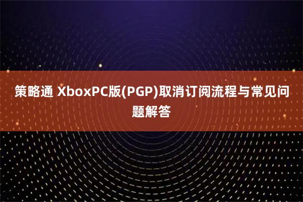 策略通 XboxPC版(PGP)取消订阅流程与常见问题解答