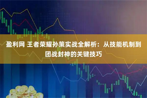 盈利网 王者荣耀孙策实战全解析：从技能机制到团战封神的关键技巧