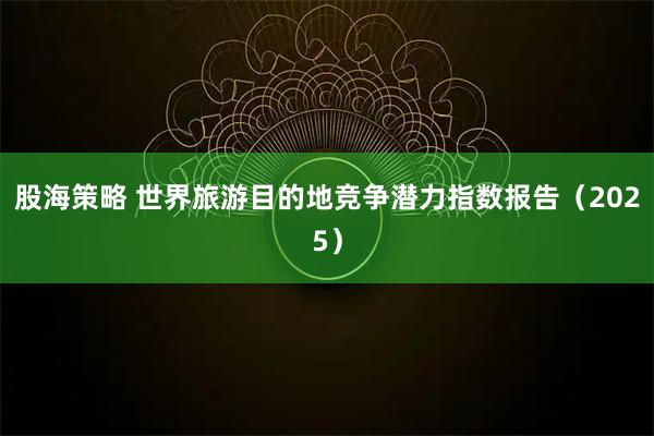 股海策略 世界旅游目的地竞争潜力指数报告（2025）