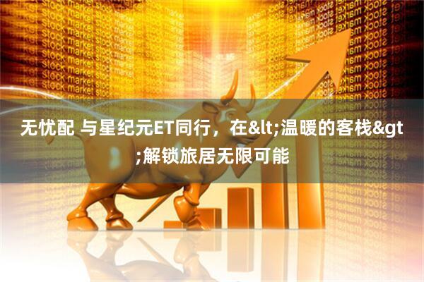 无忧配 与星纪元ET同行，在<温暖的客栈>解锁旅居无限可能
