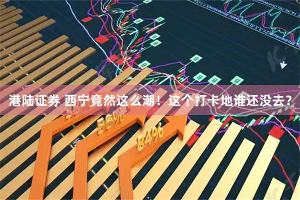港陆证券 西宁竟然这么潮！这个打卡地谁还没去？