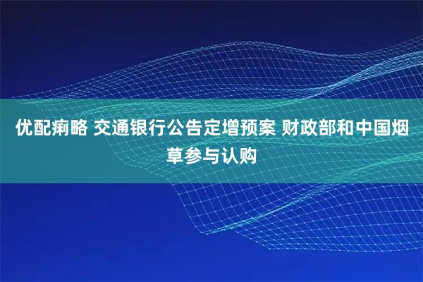 优配痢略 交通银行公告定增预案 财政部和中国烟草参与认购