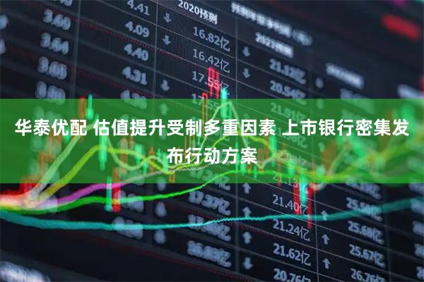 华泰优配 估值提升受制多重因素 上市银行密集发布行动方案