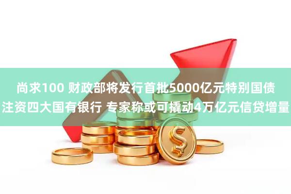 尚求100 财政部将发行首批5000亿元特别国债注资四大国有银行 专家称或可撬动4万亿元信贷增量