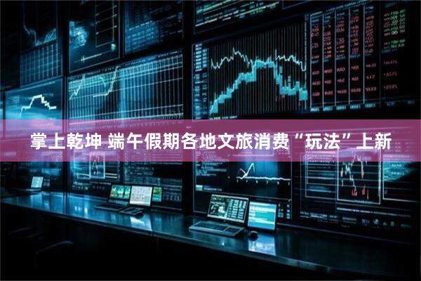 掌上乾坤 端午假期各地文旅消费“玩法”上新