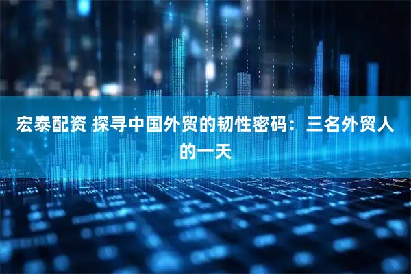 宏泰配资 探寻中国外贸的韧性密码：三名外贸人的一天