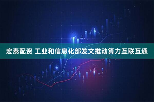 宏泰配资 工业和信息化部发文推动算力互联互通