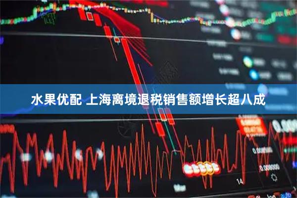 水果优配 上海离境退税销售额增长超八成