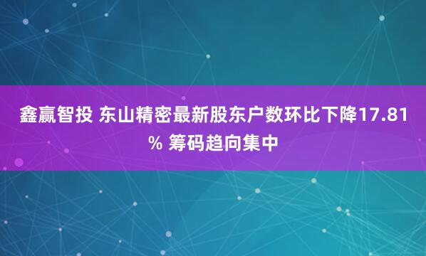 鑫赢智投 东山精密最新股东户数环比下降17.81% 筹码趋向集中