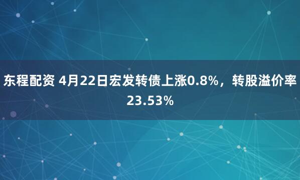 东程配资 4月22日宏发转债上涨0.8%，转股溢价率23.53%