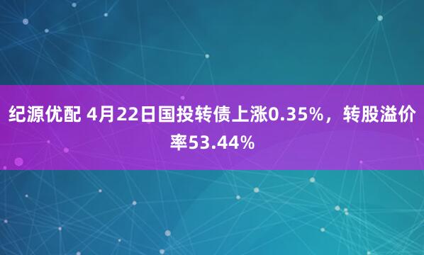 纪源优配 4月22日国投转债上涨0.35%，转股溢价率53.44%