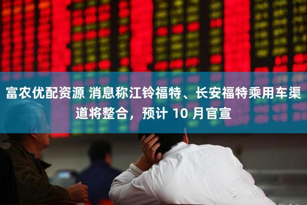 富农优配资源 消息称江铃福特、长安福特乘用车渠道将整合，预计 10 月官宣