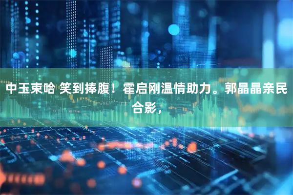 中玉束哈 笑到捧腹！霍启刚温情助力。郭晶晶亲民合影，