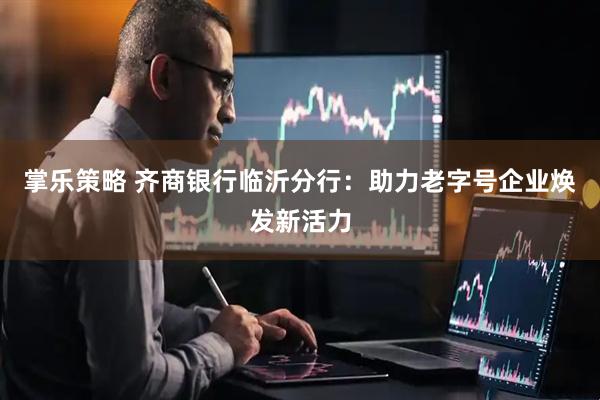 掌乐策略 齐商银行临沂分行：助力老字号企业焕发新活力