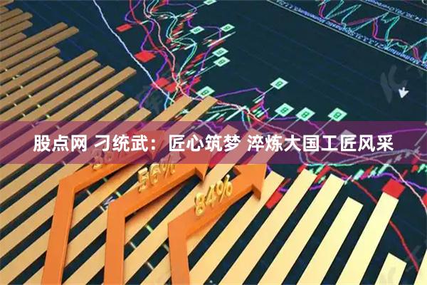 股点网 刁统武：匠心筑梦 淬炼大国工匠风采