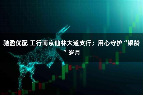 驰盈优配 工行南京仙林大道支行；用心守护“银龄”岁月