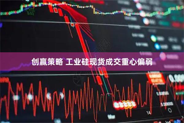 创赢策略 工业硅现货成交重心偏弱