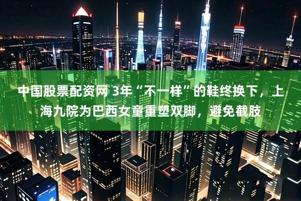 中国股票配资网 3年“不一样”的鞋终换下,上海九院为巴西女童重塑双脚,避免截肢