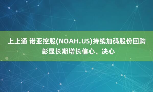 上上通 诺亚控股(NOAH.US)持续加码股份回购  彰显长期增长信心、决心