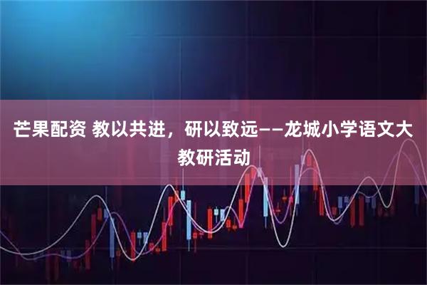 芒果配资 教以共进，研以致远——龙城小学语文大教研活动