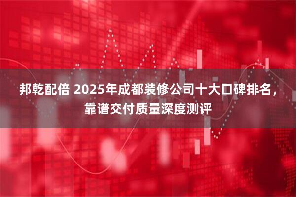 邦乾配倍 2025年成都装修公司十大口碑排名，靠谱交付质量深度测评