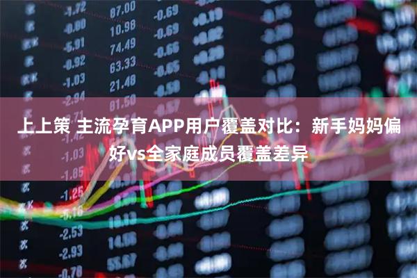 上上策 主流孕育APP用户覆盖对比：新手妈妈偏好vs全家庭成员覆盖差异
