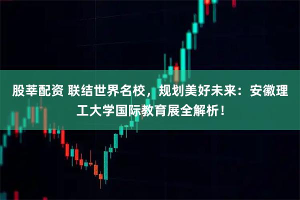 股莘配资 联结世界名校，规划美好未来：安徽理工大学国际教育展全解析！