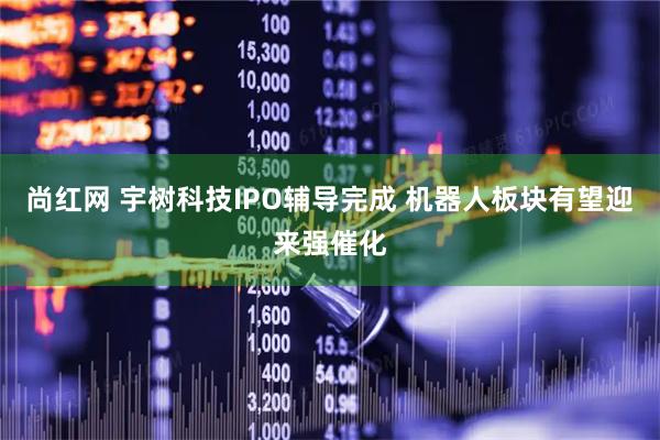 尚红网 宇树科技IPO辅导完成 机器人板块有望迎来强催化