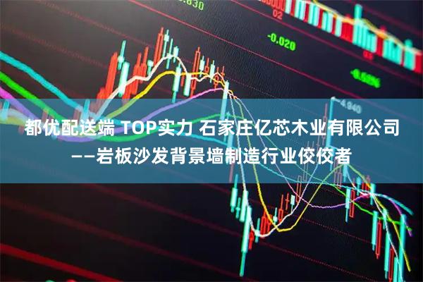 都优配送端 TOP实力 石家庄亿芯木业有限公司——岩板沙发背景墙制造行业佼佼者