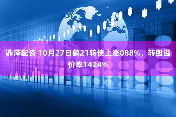 鼎泽配资 10月27日鹤21转债上涨088%，转股溢价率1424%
