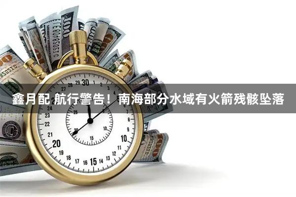 鑫月配 航行警告！南海部分水域有火箭残骸坠落