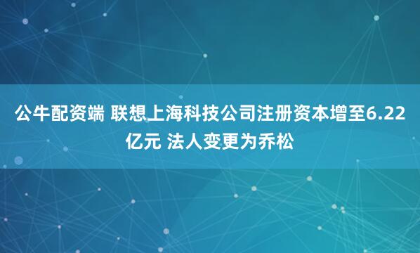 公牛配资端 联想上海科技公司注册资本增至6.22亿元 法人变更为乔松