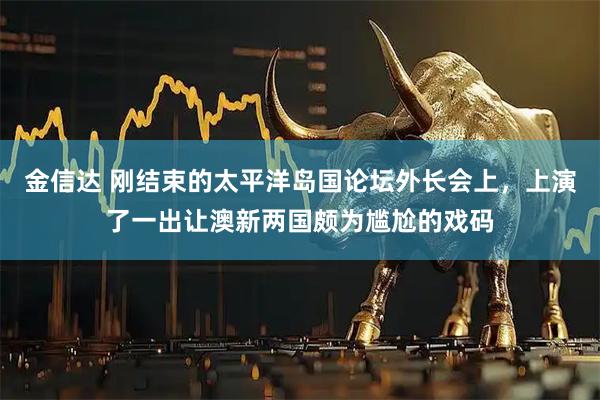 金信达 刚结束的太平洋岛国论坛外长会上，上演了一出让澳新两国颇为尴尬的戏码