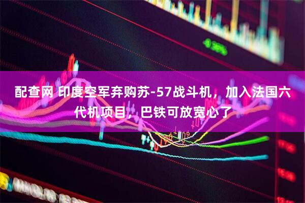 配查网 印度空军弃购苏-57战斗机，加入法国六代机项目，巴铁可放宽心了